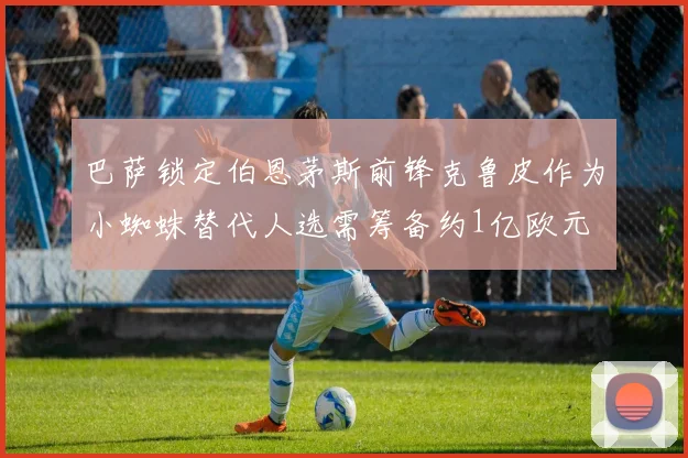 巴萨锁定伯恩茅斯前锋克鲁皮作为小蜘蛛替代人选需筹备约1亿欧元