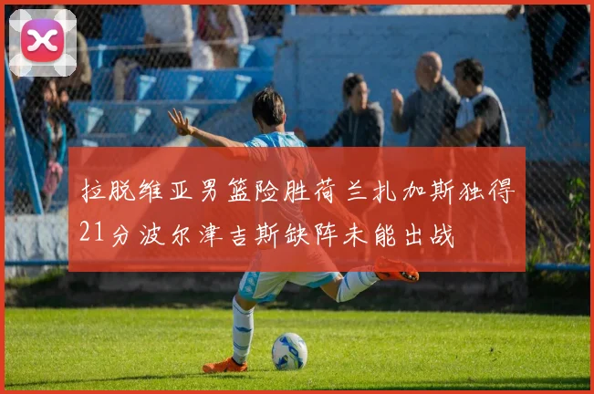 拉脱维亚男篮险胜荷兰扎加斯独得21分波尔津吉斯缺阵未能出战