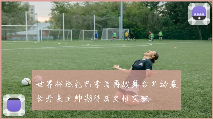 世界杯巡礼巴拿马再战舞台年龄最长丹麦主帅期待历史性突破