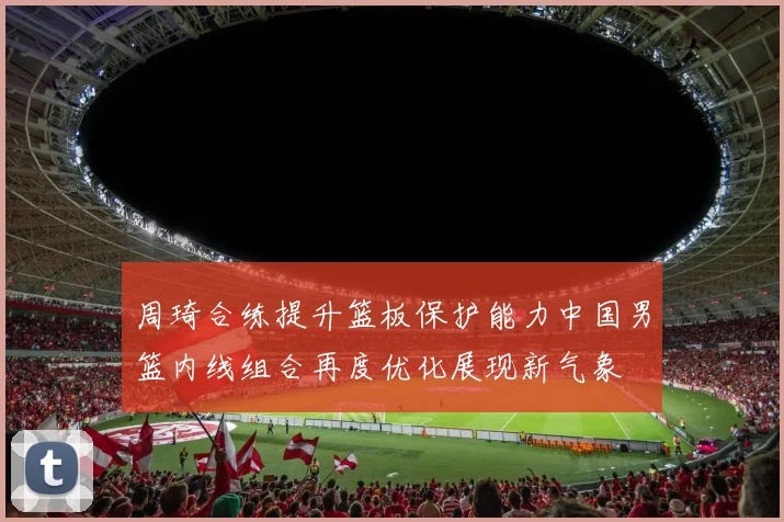 周琦合练提升篮板保护能力中国男篮内线组合再度优化展现新气象