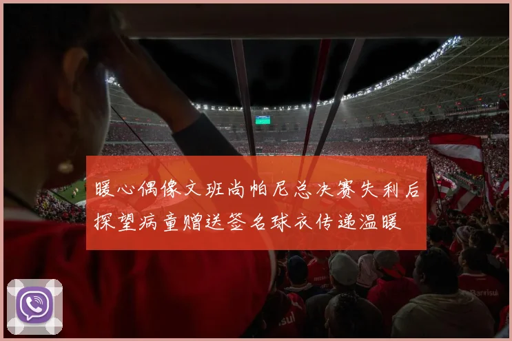 暖心偶像文班尚帕尼总决赛失利后探望病童赠送签名球衣传递温暖