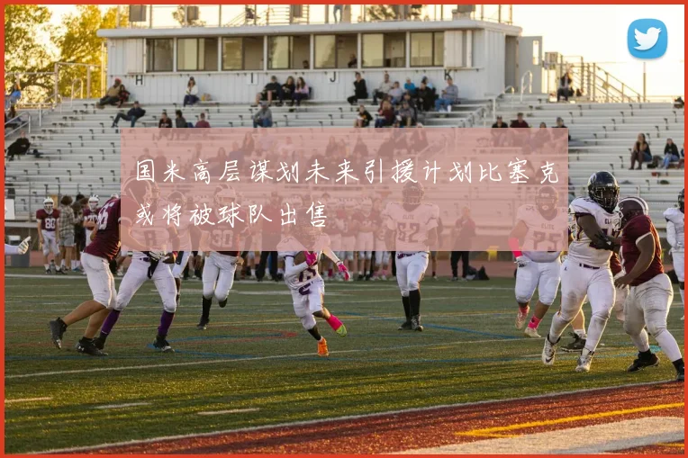 国米高层谋划未来引援计划比塞克或将被球队出售