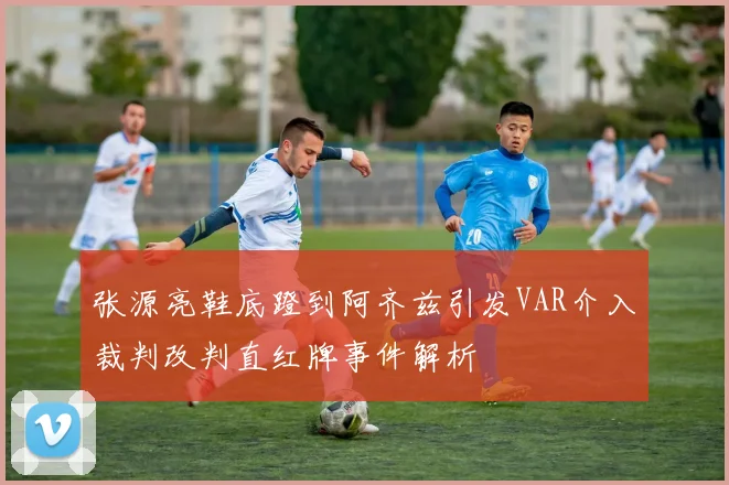张源亮鞋底蹬到阿齐兹引发VAR介入裁判改判直红牌事件解析