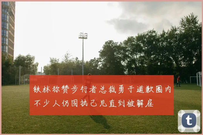 铁林称赞步行者总裁勇于道歉圈内不少人仍固执己见直到被解雇