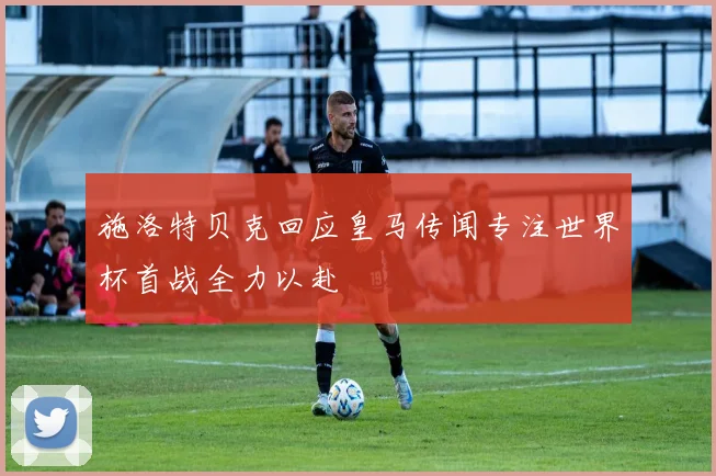 施洛特贝克回应皇马传闻专注世界杯首战全力以赴