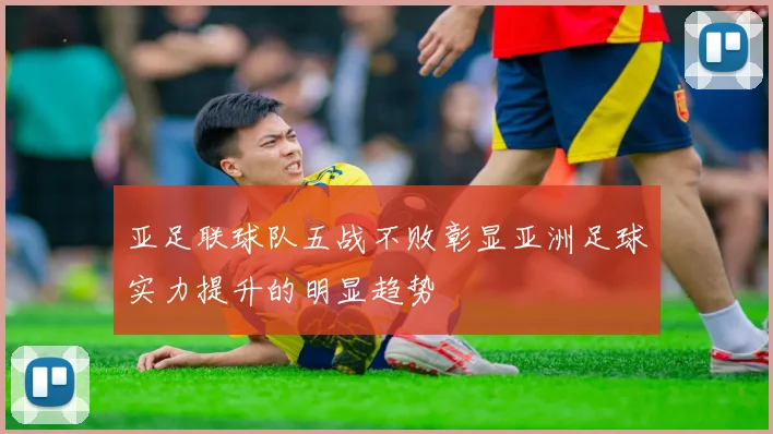 亚足联球队五战不败彰显亚洲足球实力提升的明显趋势