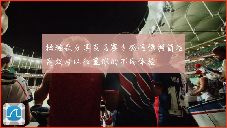 杨瀚森分享菜鸟赛季感悟强调简洁高效与以往篮球的不同体验