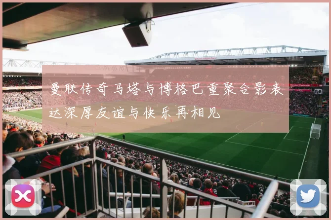 曼联传奇马塔与博格巴重聚合影表达深厚友谊与快乐再相见