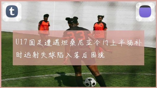 U17国足遭遇坦桑尼亚冷门上半场补时远射失球陷入落后困境