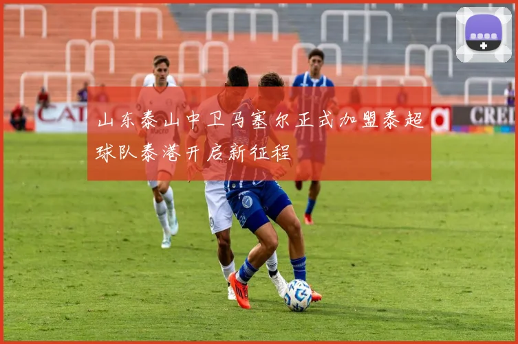 山东泰山中卫马塞尔正式加盟泰超球队泰港开启新征程