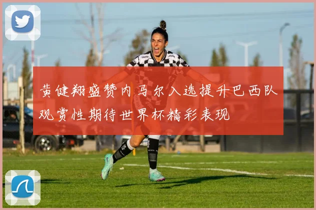 黄健翔盛赞内马尔入选提升巴西队观赏性期待世界杯精彩表现