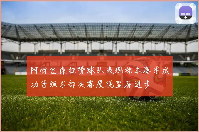 阿特金森称赞球队表现称本赛季成功晋级东部决赛展现显著进步