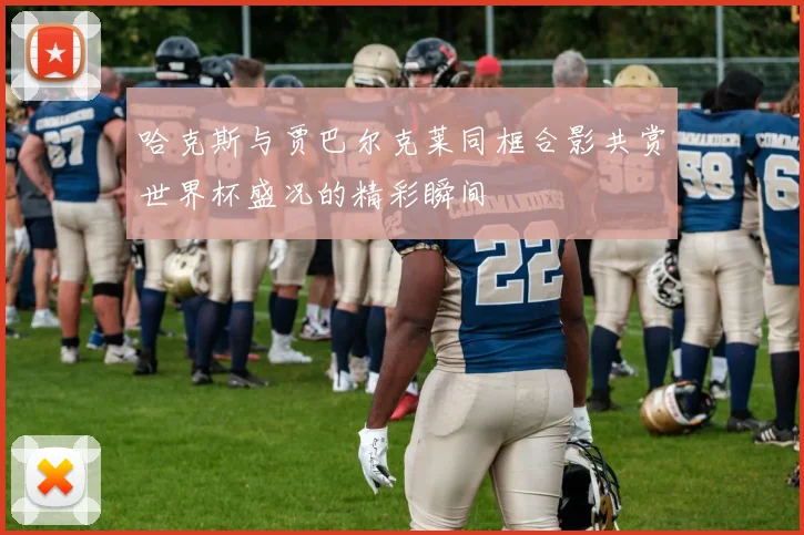 哈克斯与贾巴尔克莱同框合影共赏世界杯盛况的精彩瞬间